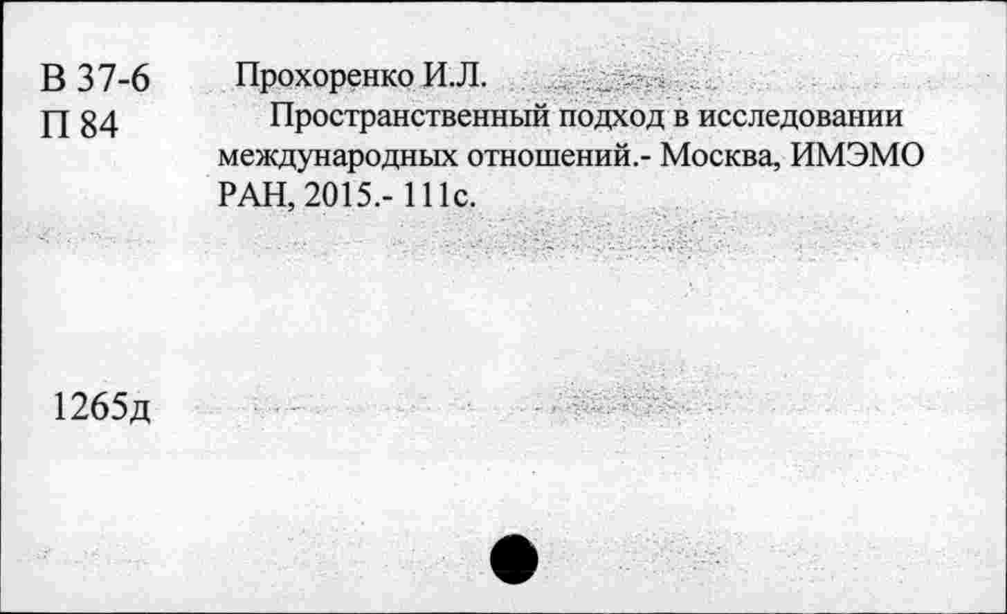 ﻿В 37-6
П 84
ПрохоренкоИ.Л.
Пространственный подход в исследовании международных отношений.- Москва, ИМЭМО РАН, 2015.- 111с.
1265д